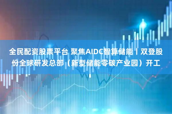 全民配资股票平台 聚焦AIDC智算储能丨双登股份全球研发总部（新型储能零碳产业园）开工