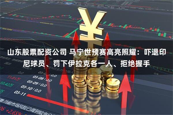 山东股票配资公司 马宁世预赛高亮照耀：吓退印尼球员、罚下伊拉克各一人、拒绝握手