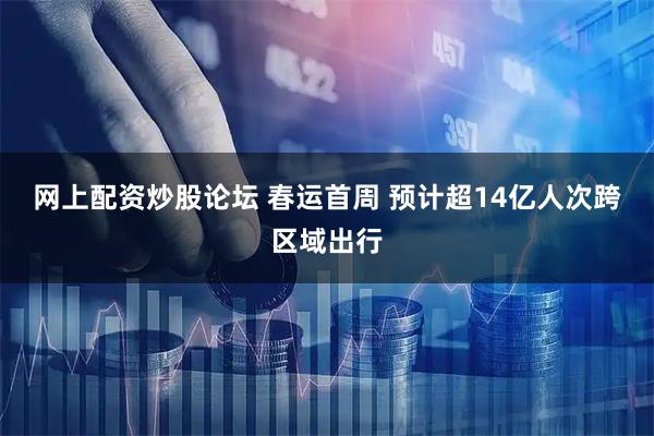 网上配资炒股论坛 春运首周 预计超14亿人次跨区域出行