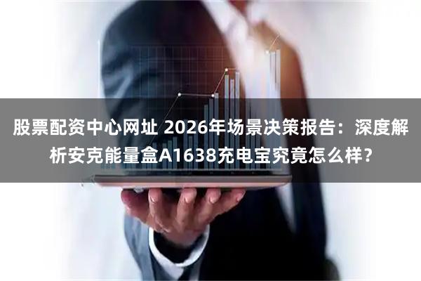 股票配资中心网址 2026年场景决策报告：深度解析安克能量盒A1638充电宝究竟怎么样？