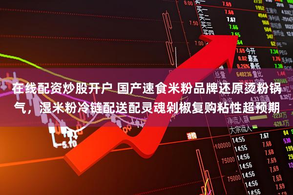 在线配资炒股开户 国产速食米粉品牌还原烫粉锅气，湿米粉冷链配送配灵魂剁椒复购粘性超预期