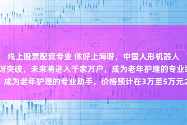 线上股票配资专业 侬好上海呀，中国人形机器人先进制造技术让老外惊讶突破，未来将进入千家万户，成为老年护理的专业助手，价格预计在3万至5万元之间