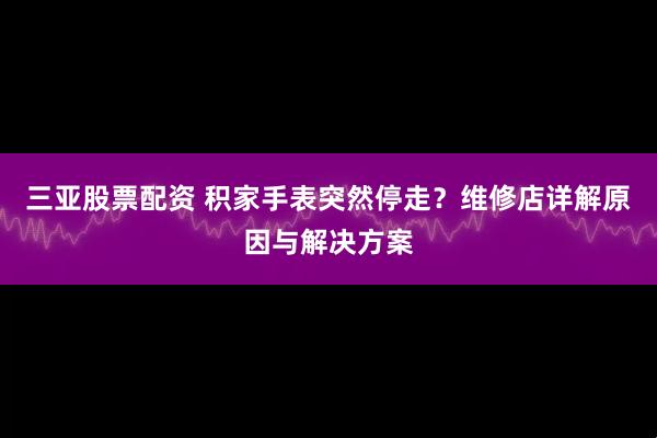 三亚股票配资 积家手表突然停走？维修店详解原因与解决方案