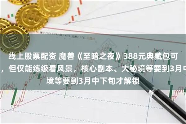 线上股票配资 魔兽《至暗之夜》388元典藏包可提前4天开玩，但仅能练级看风景，核心副本、大秘境等要到3月中下旬才解锁