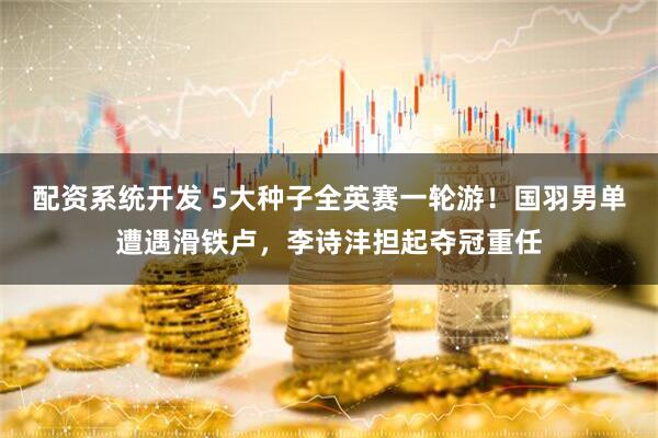 配资系统开发 5大种子全英赛一轮游！国羽男单遭遇滑铁卢，李诗沣担起夺冠重任