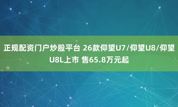 正规配资门户炒股平台 26款仰望U7/仰望U8/仰望U8L上市 售65.8万元起
