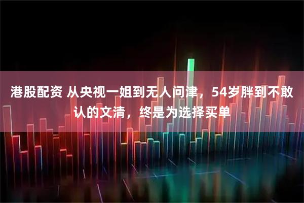 港股配资 从央视一姐到无人问津,54岁胖到不敢认的文清,终是为选择买单