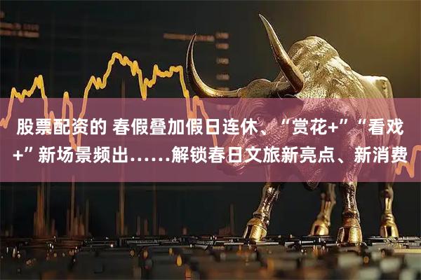 股票配资的 春假叠加假日连休、“赏花+”“看戏+”新场景频出……解锁春日文旅新亮点、新消费