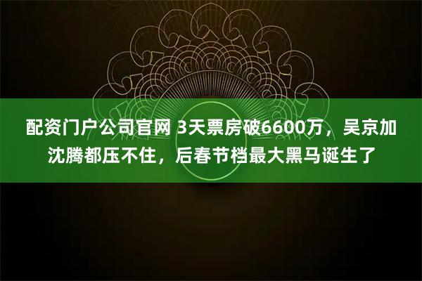 配资门户公司官网 3天票房破6600万,吴京加沈腾都压不住,后春节档最大黑马诞生了