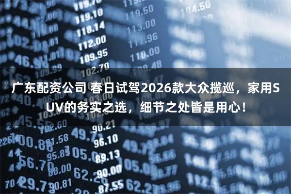 广东配资公司 春日试驾2026款大众揽巡，家用SUV的务实之选，细节之处皆是用心！