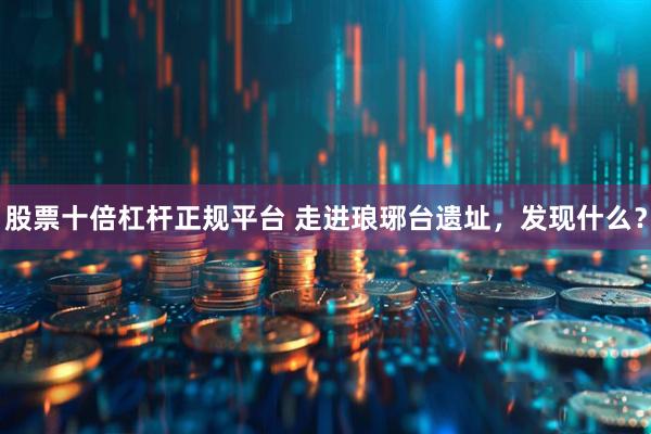 股票十倍杠杆正规平台 走进琅琊台遗址，发现什么？