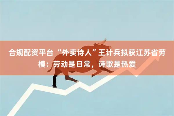 合规配资平台 “外卖诗人”王计兵拟获江苏省劳模：劳动是日常，诗歌是热爱