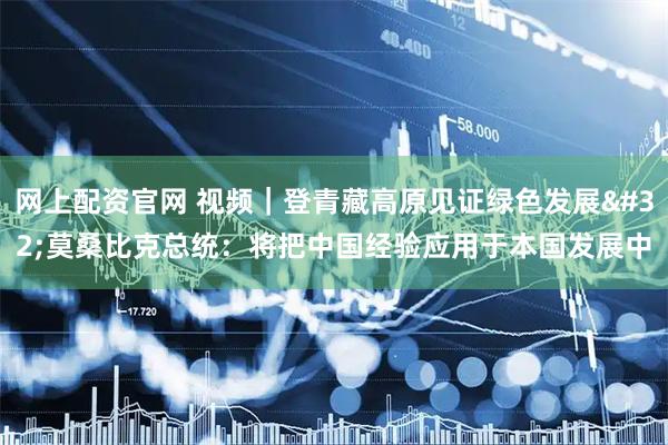 网上配资官网 视频｜登青藏高原见证绿色发展 莫桑比克总统：将把中国经验应用于本国发展中