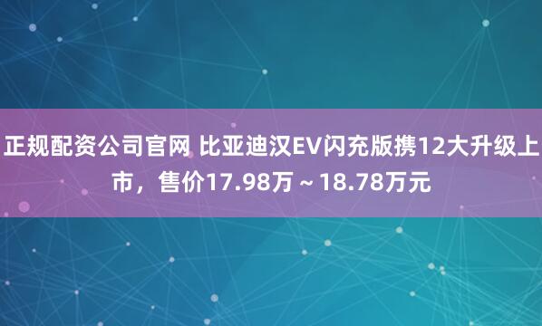 正规配资公司官网 比亚迪汉EV闪充版携12大升级上市，售价17.98万～18.78万元