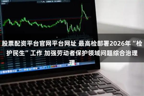 股票配资平台官网平台网址 最高检部署2026年“检护民生”工作 加强劳动者保护领域问题综合治理