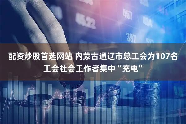 配资炒股首选网站 内蒙古通辽市总工会为107名工会社会工作者集中“充电”