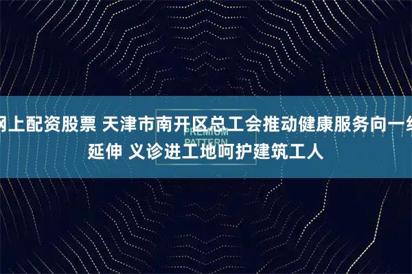 网上配资股票 天津市南开区总工会推动健康服务向一线延伸 义诊进工地呵护建筑工人